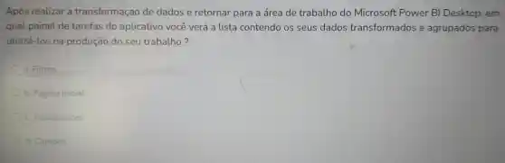 Após re alizar a tra nsform aca o de da dos e retornai para a área de trabal ho do Mic rosoft Power BI Desi ctop, em
qual painel de t arefas do aplic ativo vo cê verá a lista cor ter do os seus dados transf ormados e ag upados para
utilizá-los na produção do seu trab alho?
a. Filtros
b. Pagir a Inicial
c. Visualizaçōes
d. Campos