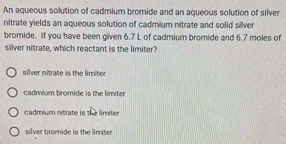 An aqueous solution of cadmium bromide and an aqueous solution of silver
nitrate yields an aqueous solution of cadmium nitrate and solid silver
bromide. If you have been given 6.7 L of cadmium bromide and 67 moles of
silver nitrate, which reactant is the limiter?
silver nitrate is the limiter
cadmium bromide is the limiter
cadmium nitrate is the limiter
silver bromide is the limiter