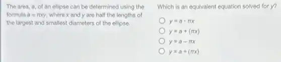 The area, a, of an ellipse can be determined using the
formula a=pi xy, where x and y are half the lengths of
the largest and smallest diameters of the ellipse.
Which is an equivalent equation solved for y?
y=acdot pi x
y=a+(pi x)
y=a-pi x
y=a+(pi x)