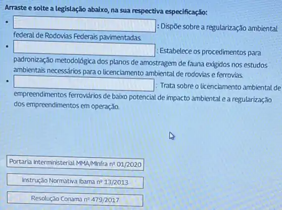 Arraste e solte a legislação abaixo, na sua respectiva especificação:
square 
: Dispōe sobre a regularização ambiental
federal de Rodovias Federais pavimentadas.
square 
: Estabelece os procedimentos para
padronização metodológica dos planos de amostragem de fauna exigidos nos estudos
ambientais necessários para o licenciamento ambiental de rodovias e ferrovias.
square 
: Trata sobre o licenciamento ambiental de
empreendimentos ferroviários de baixo potencial de impacto ambiental e a regularização
dos empreendimentos em operação
Portaria Interministerial MMA/Minfra no 01/2020
Instrução Normativa Ibama n?13/2013
Resolução Conama ne 479/2017