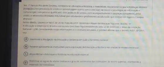 "Art. 10 Para os fins deste Decreto considera-se educação a distâncla a modalidade educacional na qual a mediação didático
pedagógica nos processos de ensino e aprendizagem ocorra com a utilização de melos e tecnologias de Informação e
comunicação, com pessoal qualificado, com politicas de acesso,com acompanhamento e avaliação compativeis, entre
outros, e desenvolva atividades educativas por estudantes e profissionais da educação que estejam em lugares e tempos
diversos".
Fonte: BRASIL Decreton 9057, de 25 de malo de 2017. Diretrizes e Bases da Educação Nacional. Brasilia, DF
A Educação a Distâncla no Brasil é estruturada pela base legal estabelecid pela Lei de Diretrizes e Bases da Educação
Nacional - LDB Considerando essas Informaçōes e o conteudo estudado, é possivel afirmat que o decreto 9057, de 2017,
visa:
A maximizar a divulgação da Educação a Distância em todo o território nacional.
B fornecer autonomla as institulções para a apilicação da Educação a Distância em ofertas de ensino presencial.
C disponibilizar a Educação a Distância na educação especial.
D
flexibilizar as regras de oferta mediante o grau de autonomia das institulçōes de ensino superior, objetivando a
expansão da modalidade