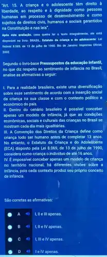 Art. 15. A criança e o adolescente têm direito à
liberdade, ao respelto e à dignidade como pessoas
humanas em processo de desenvolvimento e como
sujeltos de direitos civis,humanos e socials garantidos
na Constituição e nas leis".
Após esta avallação, caso quelra ler o texto integralmente, ele está
disponivel no livro: BRASIL Estatuto da criança e do adolescente: Lel
federal 8.069, de 13 de Julho de 1990.Rio de Janeiro: Imprensa Oficlal.
2002.
Segundo o livro-base Pressupostos da educação infantil,
no que diz respeito ao sentimento de infância no Brasil,
analise as afirmativas a seguir:
1. Para a realidade brasileira, existe uma diversificação
sobre esse sentimento de acordo com a inserção social
da criança na sua classe e com o contexto político e
econômico do país.
II. Dentro do cenário brasileiro é possivel conceber
apenas um modelo de infância, já que as condições
economicas, socials e culturais das crianças no Brasil se
mostram cada dia mais igualitárias.
III. A Convenção dos Direitos da Criança define como
criança todo ser humano antes de completar 13 anos.
No entanto, o Estatuto da Criança e do Adolescente
(ECA) disposto pela Lei 8.069, de 13 de julho de 1990
considera como criança o indivíduo de até 16 anos.
IV. É impossivel conceber apenas um modelo de criança
no território nacional, há differentes visôes sobre a
infância, pois cada contexto produz seu próprio conceito
de infância.
São corretas as afirmativas:
A
I, II e III apenas.
B
I, II e IV apenas.
C
I, III e IV apenas.
I e IV apenas.