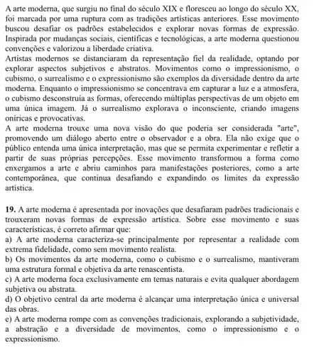 A arte moderna, que surgiu no final do século XIX e floresceu ao longo do século xx.
foi marcada por uma ruptura com as tradições artisticas anteriores. Esse movimento
buscou desafiar os padroes estabelecidos e explorar novas formas de expressão.
Inspirada por mudanças sociais, científicas e tecnológicas, a arte moderna questionou
convenções e valorizou a liberdade criativa.
Artistas modernos se distanciaram da representação fiel da realidade, optando por
explorar aspectos subjetivos e abstratos . Movimentos como o impressionismo, o
cubismo, o surrealismo e o expressionismo são exemplos da diversidade dentro da arte
moderna. Enquanto o impressionismo se concentrava em capturar a luz e a atmosfera.
cubismo desconstruía as formas, oferecendo múltiplas perspectivas de um objeto em
uma única imagem. Já o surrealismo explorava o inconsciente, criando imagens
oníricas e provocativas.
A arte moderna trouxe uma nova visão do que poderia ser considerada "arte",
promovendo um diálogo aberto entre o observador e a obra . Ela não exige que o
público entenda uma única interpretação, mas que se permita experimentar e refletir a
partir de suas próprias percepções. Esse movimento transformou a forma como
enxergamos a arte e abriu caminhos para manifestações posteriores, como a arte
contemporânea, que continua desafiando e expandindo os limites da expressão
artística.
19. A arte moderna é apresentada por inovações que desafiaram padrões tradicionais e
trouxeram novas formas de expressão artística.Sobre esse movimento e suas
características, é correto afirmar que:
a) A arte moderna caracteriza-se principalmente por representar a realidade com
extrema fidelidade, como sem movimento realista.
b) Os movimentos da arte moderna, como o cubismo e o surrealismo , mantiveram
uma estrutura formal e objetiva da arte renascentista.
c) A arte moderna foca exclusivamente em temas naturais e evita qualquer abordagem
subjetiva ou abstrata.
d) O objetivo central da arte moderna é alcançar uma interpretação única e universal
das obras.