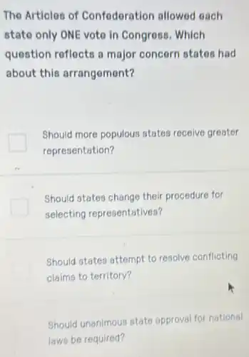 The Articles of Confederation allowed each
state only ONE vote in Congress . Which
question reflects a major concern states had
about this arrangement?
Should more populous states receive greater
representation?
Should states change their procedure for
selecting representatives?
Should states attempt to resolve conflicting
claims to territory?
Should unanimous state approval for national
laws be required?