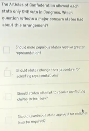 The Articles of Confederation allowed each
state only ONE voto in Congress. Which
question reflects a major concern states had
about this arrangement?
Should more populous states receive greater
representation?
Should states change their procedure for
selecting representatives?
Should states attempt to resolve conflicting
claims to territory?
Should unanimous stats approval for national
laws be required?