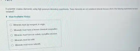 Ascientist creates diamonds using high-pressure laboratory experiments. These diamonds are not considered minerals because which of the a following requirements has been
violated?
View Available Hint(s)
Minerals must be inorganic in origin
Minerals must have a known chemical composition
Minerals must have an orderly crystalline structure
Minerals must be solid
Minerals must occur naturally