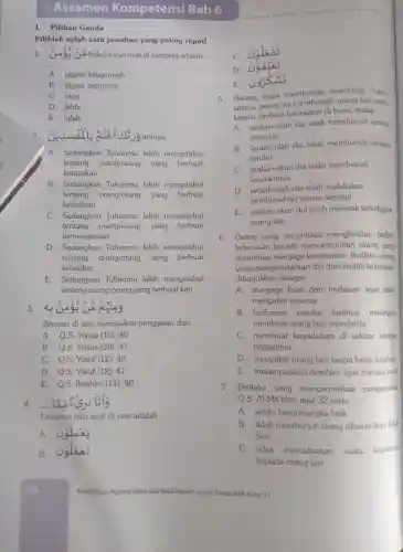 Asesmen Kompe tensi Bab 6
I.Pilihan Ganda
Pilihlah salah satu jawaban yang paling tepat!
1. 000 hukum nun mati di samping adalah
__
A. idgam bilagunnah
B. idgam bigunnah
C. izhar
D. ikhfa
E. iqlab
artinya __
A. Sedangkan Tuhanmu lebih mengetahui
tentang orang-orar g yang berbuat
kerusakan
B.Sedangkan Tuhanmu lebih mengetahui
tentang orang-orang yang berbuat
kebajikan
C.Sedangka n Tuhanmu lebih mengetahui
tentang orang-orang yang berbuat
kemunakaran
D Sedangkan Tuhanmu lebih mengetahui
tentang orang-orang yang berbuat
kebatilan
E Sedangkar Tuhanmu lebih mengetahui
tentang orang-orang yang berbuat keji
3.
Bacaan di atas merupakan penggalan dari __
A. Q.S.Yünus (10):40
B. Q.S.Yünus (10):41
C. Q.S Yũsuf (12):40
D. O.S Yúsuf (12)41
E. Q.S Ibrahim (14): 40
4. __
Lanjutan dari ayat di atas adalah
__
A Galaes
B.
c
D
E.9.5
5 Barang siapa membunuh seseorang , bukan
karena orang itu membu nuh orang lain,atau
karena berbuat kerusakan di bumi,maka __
A. seakan-akan dia telah membunuh semua
manusia
B. seolah -olah dia telah membunuh dirinya
sendiri
C.seakan-akan dia telah membunuh
saudaranya
D. seolah -olah dia telah melakukan
pembunuhar secara sengaja
E. seakar -akan dia telah merusak kehiduoan
orang lain
6. Orang yang senantiasa menghindar tindak
kekerasa n berarti mencermink an orang yang
senantias menjaga kerukunan . Perilaku orang
yang menghi ndarkar diri dari tindak kekerasar
ditunjukkan dengan __
A.menjaga lisan dan tindakan agar tidak
menyakit i sesama
B berbicara sesuka hatinya meskipun
membuat orang lain menderita
C membuat kegaduhan di sekitar tempat
tinggalnya
D .menyakit orang lain tanpa belas kasihan
E melampiaskan dendam agar merasa puas
7.Perilaku yang mencerminkan pengamalan
Q.S Al-Mã'idah ayat 32 yaitu __
A. selalu berprasangka baik
B. tidak membunu horang diharamkan Allah
Swt.
C. tidak memaksakan suatu keyakina
kepada orang lain