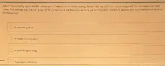 Ashton has recently expanded his restaurant to make room for more seating.Ashton tells the staff that these changes will decrease customer wait
times. The average wait time on busy nights is 45 minutes. Ashton announces he will decrease this time by 20 percent. This is an example of which of
the following?
A marketing plan
A marketing objective
A marketing strategy
A corporate strategy