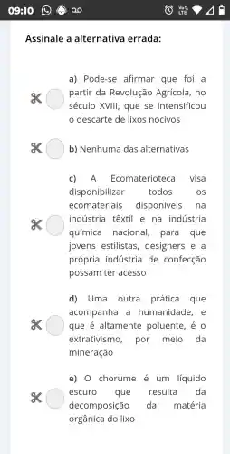 Ass inale a altern ativa errada:
a) Pod le-se afirmar que fo i a
partir da Revoluçã Agrícola , no
século XVII I, que se intensificou
descart e de lixos nocivos
b)Nenhuma das alternativas
C) A Ecoma eriot eca visa
dispon libilizar	todos	os
ecoma teriais d isponíveis na
indúst ria têxtil e na indú stria
química . n lacional , para que
ioven s estilistas , desig ners e , a
própria industr ia de . co nfeccão
possam I ter a cesso
d)Uma outra prática que
acompa nha a humar idade e
que é altam lente polue nte, é o
extrativ ismo , por n neio da
minera cão
e) 0 ) chorume é um líquido
escuro que resulta da
decomp osição . da matéria
orgânica do lixo