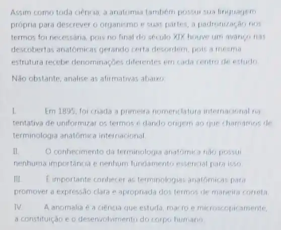 Assim como toda ciencia a anatomia tambem possui sua linguagem
própria para descrever o organismo e suas partes a padronização nos
termos foi necessaria, pois no final do seculo XIX houve um avango nas
descobertas anatomicas gerando certa desordem pois a mesma
estrutura recebe denomina bes diferentes em cada centro de estudo
Não obstante, analise as afirmativas abaixo
I.	Em 1895, foi criada a primeira nomenclatura internacional na
tentativa de uniformizar os termos e dando origem ao que chamamos de
terminologia anatômica internacional.
II.	O conhecimento da terminologia anatomica nào possui
nenhuma importância e nenhum fundamento essencial para isso
III	E importante conhecer as terminologias anatomicas para
promover a expressão clara e apropriada dos termos de maneira correta
IV. A anomalia é a ciência que estuda, macro e microscopicamente,
a constituição e o desenvolvimento do corpo humano