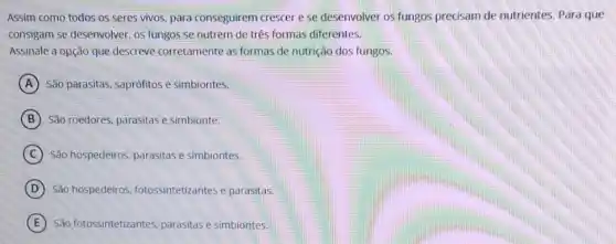 Assim como todos os seres vivos, para conseguirem crescer e se desenvolver os fungos precisam de nutrientes Para que
consigam se desenvolver, os fungos se nutrem de três formas diferentes.
Assinale a opção que descreve corretamente as formas de nutrição dos fungos.
A São parasitas, saprófitos e simbiontes.
B São roedores, parasitas e simbionte.
C São hospedeiros, parasitas e simbiontes.
D São hospedeiros fotossintetizantes e parasitas.
E São fotossintetizantes parasitas e simbiontes.