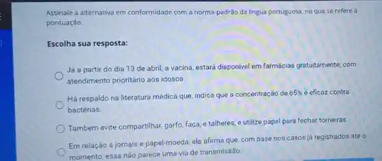 Assinale a alternativa em conformidade com a norma -padrão da língua portuguesa, no que se refere à
pontuação.
Escolha sua resposta:
Já a partir do dia 13 de abril a vacina, estará disponível em farmácias gratuitamente : com
atendimento prioritário aos idosos.
Há respaldo na literatura médica que, indica que a concentração de
65%  é eficaz contra
bactérias.
Também evite compartilhar garfo, faca, e talheres, e utilize papel para fechar torneiras.
Em relação a jornais e papel-moeda, ela afirma que, com base nos casos já registrados até 0
momento essa não parece uma via de transmissão.