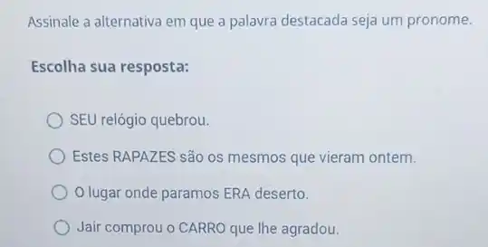 Assinale a alternativa em que a palavra destacada seja um pronome.
Escolha sua resposta:
SEU relógio quebrou.
Estes RAPAZES são os mesmos que vieram ontem.
Olugar onde paramos ERA deserto.
Jair comprou o CARRO que lhe agradou.