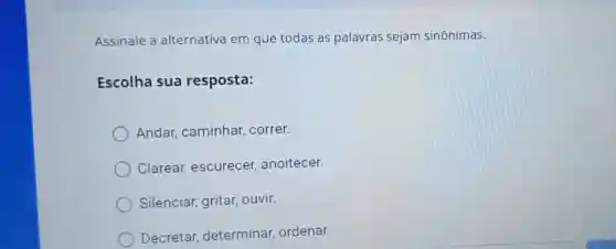 Assinale a alternativa em que todas as palavras sejam sinônimas.
Escolha sua resposta:
Andar,caminhar correr.
Clarear escurecer anoitecer.
Silenciar gritar, ouvir.
Decretar determinar ordenar.