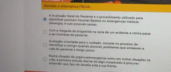 Assinale a alternativa FALSA:
A Avaliação Geral do Paciente é o procedimento utilizado para
C
identificar possiveis traumas (lesões) ou emergências médicas
(doenças), e suas possive is causas.
Com a chegada do brigadista na cena de um acidente a vitima passa
a ser chamada de paciente.
Avaliação orientada para o cuidado consiste no processo de:
Identificar e corrigir quando possivel, problemas que ameacem a
vida do paciente a longo prazo.
Numa situação de urgência lemergencia como em outras situações na
vida, a primeira atitude diante de algo inesperado é procurar
entender que tipo de desafio está a sua frente.