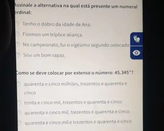 Assinale a alternativa na qual está presente um numeral
prdinal:
Tenho o dobro da idade de Ana.
Fizemos um tríplice aliança.
D No campeonato , fui o vigésimo segundo colocado
Sou um bom rapaz.
Como se deve colocar por extenso o número: 45.345'' ?
D quarenta e cinco milhões, trezentos e quarenta e
cinco
trinta e cinco mi!trezentose quarenta e cinco
quarenta e cinco mil, trezentos e quarenta e cinco
quarenta e cinco mile trezentos e quarenta e cinco