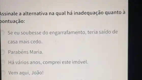 Assinale a alternativa na qual há inadequação quanto à
oontuação:
D Se eu soubesse do engarrafamento teria saído de
casa mais cedo.
Parabéns Maria.
Há vários anos , comprei este imóvel.
Vem aqui , João!