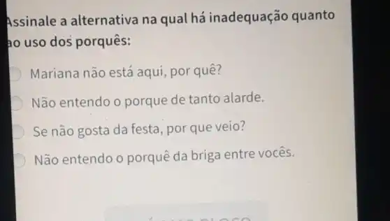 Assinale a alternativa na qual há inadequação quanto
ao uso dos porquês:
Mariana não está aqui, por quê?
Não entendo o porque de tanto alarde.
Se não gosta da festa, por que veio?
Não entendo o porquê da briga entre vocês.