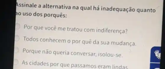 Assinale a alternativa na qual há inadequação quanto
ao uso dos porquês:
D
Por que você me tratou com indiferença?
Todos conhecem o por quê da sua mudança.
Porque não queria conversar, isolou -se.
D
As cidades por que passamos eram lindas.