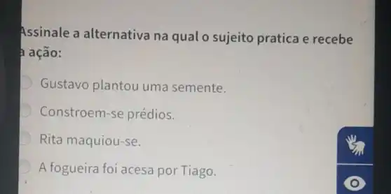 Assinale a alternativa na qual o sujeito pratica e recebe
ação:
Gustavo plantou uma semente.
Constroem-se prédios.
Rita maquiou-se.
A fogueira foi acesa por Tiago.