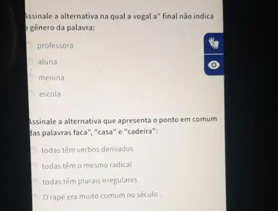 Assinale a alternativa na qual a vogal a" final não indica
gênero da palavra:
D professora
aluna
D menina
escola
Assinale a alternativa que apresenta o ponto em comum
Has palavras faca","casa" e "cadeira":
D todas têm verbos derivados
D todas têm o mesmo radical
D todas têm plurais irregulares
rapé era muito comum no século