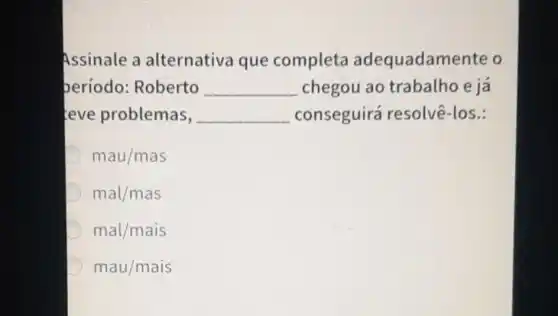 Assinale a alternativa que completa adequadam ente o
período:Roberto __ chegou ao trabalho e já
teve problemas, __ conseguirá resolvê-los.:
D mau/mas
mal/mas
mal/mais
mau/mais