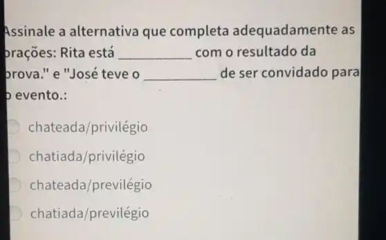 Assinale a alternativa que completa adequadamente as
prações: Rita está __ como resultado da
brova." e "José teve o __ deser convidado para
b evento.:
D chateada/privilegio
chatiada/privilegio
chateada/previlegio
chatiada/previlégio