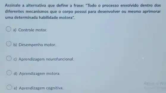 Assinale a alternativa que define a frase: "Todo - processo envolvido dentro dos
diferentes mecanismos que o corpo possui para desenvolver ou mesmo aprimorar
uma determinada habilidade motora".
a) Controle motor.
b) Desempenho motor.
c) Aprendizagem neurofuncional.
d) Aprendizagem motora.
e) Aprendizagem cognitiva.
At