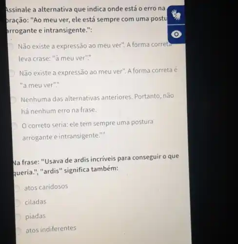 Assinale a alternativa que indica onde está o erro na
pração: "Ao meu ver, ele está sempre com uma postu
arrogante e intransigente.":
D Não existe a expressão ao meu ver". A forma correta
leva crase: "à meu ver"."
D Não existe a expressão ao meu ver". A forma correta é
"a meu ver"."
D Nenhuma das alternativas anteriores Portanto, não
há nenhum erro na frase.
D
correto seria: ele tem sempre uma postura
arrogante e intransigente."
Na frase: "Usava de ardis incriveis para conseguir o que
queria.", "ardis " significa também:
atos caridosos
D ciladas
D piadas
D
atos indiferentes