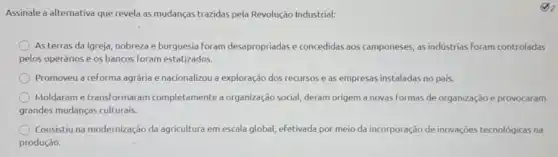 Assinale a alternativa que revela as mudanças trazidas pela Revolução Industrial:
As terras da Igreja,nobreza e burguesia foram desapropriadas e concedidas aos componeses, as indústrias foram controladas
pelos operários e os bancos foram estatizados.
Promoveu a reforma agrária e nacionalizou a exploração dos recursos e as empresas instaladas no pais.
Moldaram etransformaram completamente a organização social, deram origem a novas formas de organização e provocaram
grandes mudanças culturais.
Consistiu na modernização da agricultura em escala global efetivada por meio da incorporação de inovações tecnológicas na
produção.
(3)