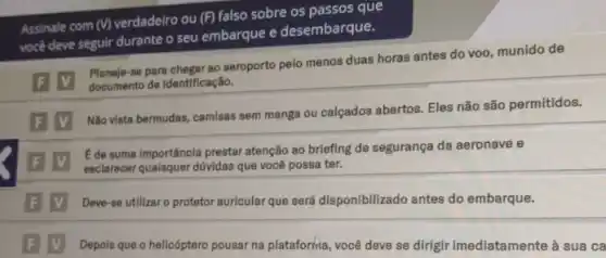 Assinale com (V) verdadeiro ou (F) falso sobre os passos que
você deve seguir durante o seu embarque e desembarque.
F V
Planeje-se para chegarao seroporto pelo menos duas horas antes do voo, munido de
documento de identificação.
F V
Não vista bermudas, camisas sem manga ou calçados abertos. Eles não são permitidos.
F V
E de suma importância prestar atenção ao briefing de segurança da aeronave e
esclarecer qualsquer dúvidas que você possa ter.
F V Deve-se utllizar o protetor auricular que será disponibilizado antes do embarque.
F V Depois que o helicóptero pousar na plataforrina você deve se dirigir imediatamente à sua ca