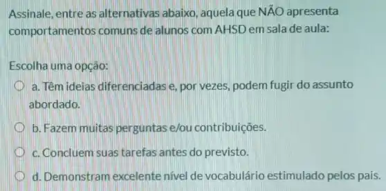 Assinale, entre as alternativas abaixo , aquela que Ntilde (A)O apresenta
comportamentos comuns de alunos com AHSD em sala de aula:
Escolha uma opção:
a. Têm ideias dife enciadase, por vezes, podem fugir do assunto
abordado.
b. Fazem muitas perguntas e/ou contribuições.
c. Concluem suas tarefas antes do previsto.
d. Demonstram excelente nivel de vocabulário estimulado pelos pais.