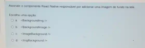 Assinale o componente React Native responsável por adicionar uma imagem de fundo na tela.
Escolha uma opção:
a. <Backgroundimg />
b. <Backgroundlmage
c. <ImageBackground
d. <ImgBackground />