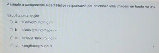 Assinale o componente React Native responsável por adicionar uma imagem de fundo na tela.
Escolha uma opção:
a lt Backgroundlmg/gt 
b. lt Backgroundlmage/gt 
c. lt lmageBackground /gt 
d lt lmgBackground /gt