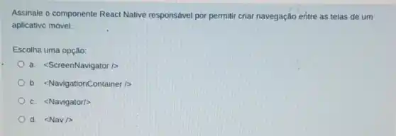 Assinale o componente React Native responsável por permitir criar navegação entre as telas de um
aplicativo móvel.
Escolha uma opção:
a. lt ScreenNavigator/gt 
b. lt NavigationContainer/gt 
C. lt Navigator/gt 
d. lt Nav/gt