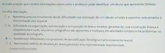 Assinale a opção que contém informações sobre como o professor pode identificar um aluno que apresenta Dislexia.
Escolha uma opção:
a. Apresenta prejuizo envolvendo desde dificuldades na realização de um cálculo simples a aspectos relacionados à
discriminação viso-espacial.
b. Dificuldade na organização, estruturação e composição de textos escritos, geralmente, sua construção frásica é
empobrecida e curta, seus erros ortográficos são aparentes e múltiplos em atividades simples e há problemas na
qualidade da ortografia.
c. Apresentam dificuldades nos processos de decodificação fonológica e processamento lexical.
d. Apresentam déficits de desatenção, desorganização e/ou hiperatividade -impulsividade.
Limpar minha escolha