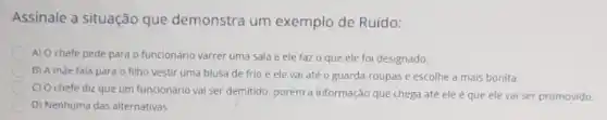 Assinale a situação que demonstra um exemplo de Ruído:
A) O chefe pede para o funcionário varrer uma sala e ele faz o que ele foi designado.
B) A màe fala para o filho vestir uma blusa de frio e ele vai até o guarda-roupas e escolhe a mais bonita.
C) O chefe diz que um funcionário vai ser demitido, porém a informação que chega atê ele é que ele vai ser promovido.
D) Nenhuma das alternativas