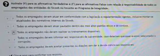 Assinale (V) para as afirmativas Verdadeiras e (F)para as afirmativas Falsas com relação à responsabilidade de todos os
empregados das entidades do Sicoob no tocante ao Programa de Integridade.
F
Todos os empregados devem atuar em conformidade com a legislação e regulamentação vigentes, inclusive manter-se
F
atualizados dos normativos internos do Sicoob.
F Todos os empregados devem atuar pautados dentro dos mais altos padroes éticos e de conduta.
Todos os empregados não devem realizar os treinamentos disponíveis.
F
Todos os empregados devem informar aos responsáveis de sua entidade, caso detectem quaisquer eventos relacionados a
corrupção.
F
Todos os empregados devem aceitar presentes ou doaçōes sem dar a devida ciência aos responsáveis.
cliaue a confirmar sua resposta.