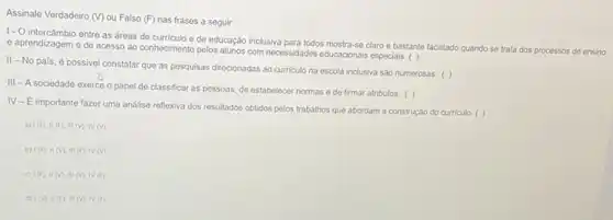 Assinale Verdadeiro (V) ou Falso (F) nas frases a seguir:
1- O intercâmbio entre as dreas de curriculo e de educação inclusiva para todos mostra-sc claro e bastante facilitado quando so trata dos processos de ensino
e aprendizagem e de acesso ao conhecimento pelos alunos com necessidades educacionals especiais. ( )
II-No pais é possivel constatar que as posquisas direcionadas ao curriculo na escola inclusiva sao numerosas. ( )
III - A sociedade exerco o papel de classificar as pessoas, de estabelecer normas e de firmar atributos. ( )
IV-E importante fazer uma análise reflexiva dos resultados obtidos pelos trabalhos que abordam a construção do curriculo. ( )
1(F).II(F),III(N),N(V)
b) 1(F),II(V),III(F),IV(V).
1(F).II(N),III(N),IV(F)
d) 1(V).II(F),III(N),N(F)