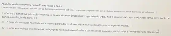 Assinale Verdadeiro (V) ou Falso (F) nas frases a seguir:
1-As estrategias pedagogicas condizem com os diversos procedimentos elaborados e aplicados por professores com o intusto de alcancar suas metas do ensino e aprendizagem. ( )
II -Em se tratando da educação inclusiva, o do Atendimento Educacional Especializado (AEE) nào é recomendado que o educador tenha como ponto de
partida a avaliação do aluno. ( )
III - A proposta curricular necessita ser a mesma para todos os alunos, sejam estes com necessidades especiais ou não.
( )
IV-E indispensável que as estratégias pedagógicas nào sejam diversificadas o baseadas nos interesses, capacidades e necessidades de cada aluno.(.)