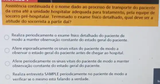 Assistencia continuada é 0 nome dado ao processo de transporte do paciente
da cena até a unidade hospitalar adequada para tratamento,pela equipe de
socorro pré -hospitalar Terminado o exame fisico detainado. pel deve ser a
atitude do socorrista a partir dai?
Realiza periodicamente o exame fisico detalhado do paciente de
modo a manter observação constante do estado geral do paciente
Afere esporadicamente os sinais vitais do paciente de modo a
observar o estado geral do paciente antes de chegar ao hospital.
Afere periodicamente os sinais vitais do paciente de modo a manter
observação constante do estado geral do paciente.
Realiza entrevista SAMPLE periodicamente no paciente de modo a
verificar se o mesmo está falando a verdade.