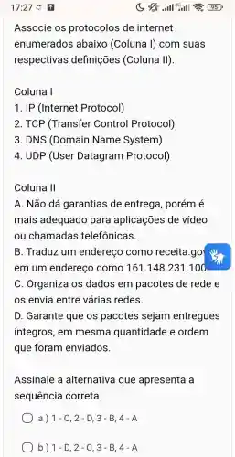 Associe os protocolos de internet
enumerados abaixo (Coluna I) com suas
respectivas definições (Coluna II)
Coluna I
1. IP (Internet Protocol)
2. TCP (Transfer Control Protocol)
3. DNS (Domain Name System)
4. UDP (User Datagram Protocol)
Coluna 11
A. Não dá garantias de entrega, porém é
mais adequado para aplicações de vídeo
ou chamadas telefônicas.
B. Traduz um endereço como receita.go
em um endereço como 161.148.231 .100
C. Organiza os dados em pacotes de rede e
os envia entre várias redes.
D. Garante que os pacotes sejam entregues
integros, em mesma quantidade e ordem
que foram enviados.
Assinale a alternativa que apresenta a
sequência correta.
a) 1-C,2-D,3-B,4-A