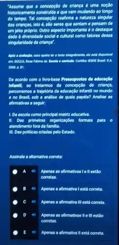 "Assume que a concepção để criança é uma noção
historicamente construlda e que vem mudando áo longo
do tempo. Tál concepção reafirma a natureza singular
das crianças, isto é,são seres que sentem e pensam de
um jeito próprio. Outro aspecto importante é o destague
dado á diversidade social e cultural como fatores dessa
singularidade da erlancar.
quetra for o texto integralmente, die está disponivel
em SOUZA, Rose Filime Cumber resoe Breat. S.A.
2068.81
De acordo com o livro-base Pressupostos da educação
infentil, so tratamos da concepcão đe criança,
percorremos a trajetéria da educação infantil no mundo
e no Brasil, sob a analise de quals papéis? Analise as
afirmativas a segulr:
L Da escola como principal matriz educativa.
II. Das primelias organizaçóes formals Para
atendimento fora da familia.
III. Das politicas criadas pelo Estado.
Assinale a alternativa correta:
A Apenas as afirmativas le II estão
corretas.
B Apenas a afirmativa Testá correta.
C 4) Apenas a afirmativa III está correta.
D Apenas as afirmativas We III estão
E	Apenas a afirmativa II está correta.