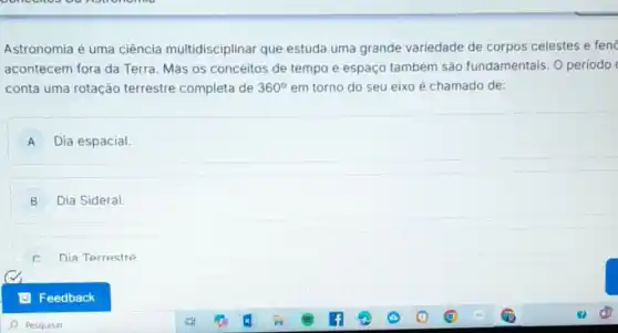 Astronomia é uma ciência multidisciplinar que estuda uma grande variedade de corpos celestes e fend
acontecem fora da Terra. Mas os conceitos de tempo e espaço também são fundamentais. O periodo
conta uma rotação terrestre completa de 360^circ  em torno do seu eixo é chamado de:
A Dia espacial.
B Dia Sideral
c. Dia Terrestre