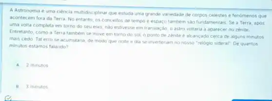 A Astronomia é uma ciência multidisciplinar que estuda uma grande variedade de corpos celestes e fenômenos que
acontecem fora da Terra No entanto, os conceitos de tempo e espaço também são fundamentais Se a Terra, após
uma volta completa em torno do seu eixo nào estivesse em translação o astro voltaria a aparecer no zênite.
Entretanto, como a Terra também se move em torno do sol, o ponto de zenite é alcançado cerca de alguns minutos
mais cedo. Tal erro se acumularia, de modo que noite e dia se inverteriam no nosso "relógio sideral". De quantos
minutos estamos falando?
A 2 minutos
B 3 minutos