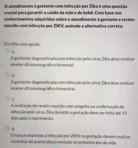 atendimento à gestante com infecção por Zika é uma questão
crucial para garantir a saúde da mãe e do bebê. Com base nos
conhecimentos adquiridos sobre o atendimento ) à gestante e recém-
nascido com infecção por ZIKV assinale a alternativa correta:
Escolha uma opção:
a.
A gestante diagnosticada com infecção pelo vírus Zika deve realizar
exame ultrassonográfico bimensal.
b.
Agestante diagnosticade com infecção pelo vírus Zika deve realizar
exame ultrassonográficc trimestral.
C.
A avaliação do recém-nascid o com suspeita ou confirmaçãc de
infecção pelo vírus Zika durante a gestação deve ser feita até 15
dias após o nascimento.
d.
Crianças expostas à infecção por ZIKV na gestação devem realizar
consultas de puericulture mensais no primeiro ano de vida.