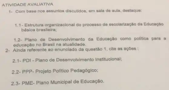 ATIVIDADE AVALIATIVA
1- Com base nos assuntos discutidos em sala de aula destaque:
1.1- Estruture organizacional do processo de escolarização da Educação
básica brasileira;
1.2-Plano de Desenvolvimento da Educação como politica para a
educação no Brasil na atualidade.
2- Ainda referente ao enunciado da questão 1, cite as acóes :
2.1- PDI - Plano de Desenvolvimento Institucional;
2.2- PPP- Projeto Político Pedagógico;
2,3- PME-Plano Municipal de Educação.