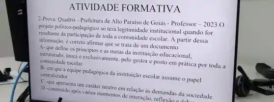 ATIVIDADE : FORMA TIVA
2-Prova: Quadrix - Prefeitura de Alto Paraíso de Goiás - Professor - 2023 0
projeto político -pedagógico só terá legitimidade institucional quando for
resultante da participação de toda a comunidade escolar.A partir dessa
informação, é correto afirmar que se trata de um documento
A- que define os princípios e as metas da instituicão educacional,
estruturado, única e exclusivamente pelo gestor e posto em prática por toda a
comunidade escolar.
B-em que a equipe pedagógica da instituição escolar assume o papel
centralizador.
C
-que apresenta um caráter neutro em relação às demandas da sociedade
D -construído após vários momentos de interação reflexão