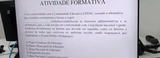 ATIVIDADE FORMATIVA
3-Em conformidade com a Comunidade Educativa CEDAC, assinale a alternativa
que completa corretamente a lacuna a seguir.
__ estabelece estabelecem as diretrizes administrativas e as
orientações para a vida escolar em conformidade com a legislação nacional vigente.
Estabelece Estabelecem as normas que deverão ser seguidas, como os direitos e
deveres de todos que convivem no ambiente escolar sendo responsável por
materializar o Projeto Político-Pedagógico.
A-Planos Estaduais de Educação
B-Planos Municipais de Educação
C-Plano Nacional da Educação
D-Regimento Escolar
E-Base Nacional Comum Curricular3