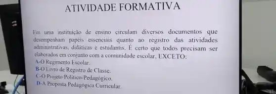 ATIVIDADE : FORMATIVA
Em uma instituição de ensino circulam diversos documentos que
desempenham papéis essenciais quanto ao registro das atividades
administrati vas, didáticas e estudantis. E certo que todos precisam ser
elaborados em conjunto com a comunidade escolar , EXCETO:
A-O Regiment Escolar.
B-O Livro de Registro de Classe
C-O Projeto Político -Pedagógico.
D-A Proposta Pedagógica Curricular.